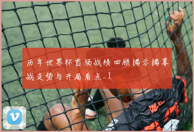 历年世界杯首场战绩回顾揭示揭幕战走势与开局看点_1