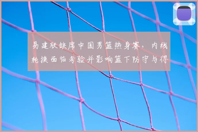 易建联缺席中国男篮热身赛，内线轮换面临考验并影响篮下防守与得分
