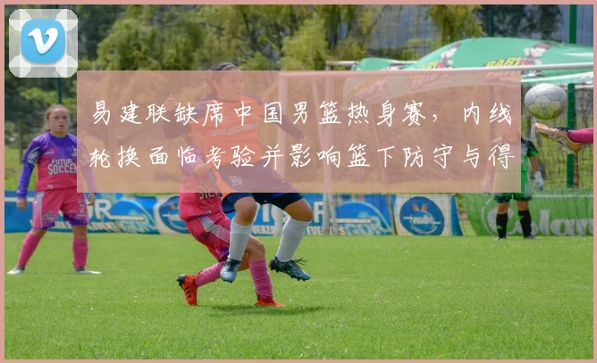 易建联缺席中国男篮热身赛，内线轮换面临考验并影响篮下防守与得分