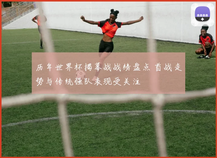历年世界杯揭幕战战绩盘点 首战走势与传统强队表现受关注