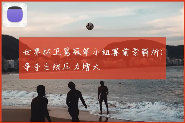 世界杯卫冕冠军小组赛前景解析:争夺出线压力增大