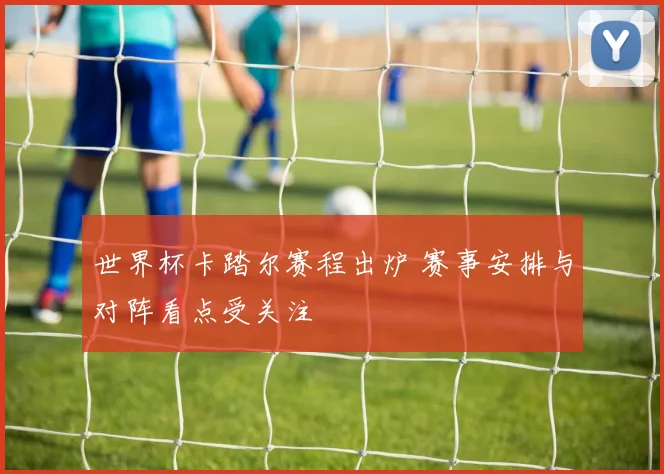 世界杯卡踏尔赛程出炉 赛事安排与对阵看点受关注