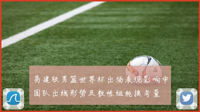 易建联男篮世界杯出场表现影响中国队出线形势及教练组轮换考量