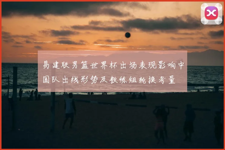 易建联男篮世界杯出场表现影响中国队出线形势及教练组轮换考量